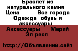 Браслет из натурального камня › Цена ­ 700 - Все города Одежда, обувь и аксессуары » Аксессуары   . Марий Эл респ.